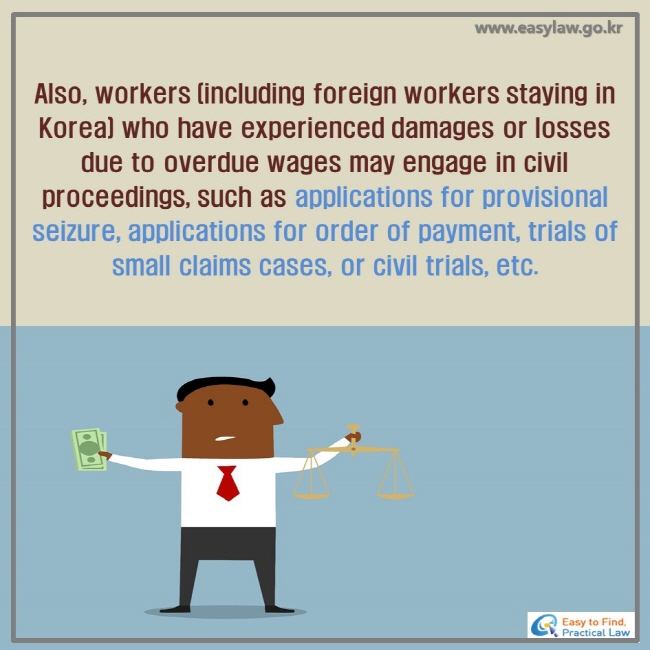 Also, workers (including foreign workers staying in Korea) who have experienced damages or losses due to overdue wages may engage in civil proceedings, such as applications for provisional seizure, applications for order of payment, trials of small claims cases, or civil trials, etc.